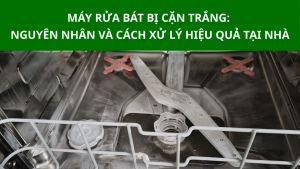 Máy rửa bát bị cặn trắng, nguyên nhân và cách xử lý hiệu quả tại nhà