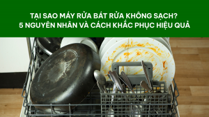Tại sao máy rửa bát rửa không sạch? 5 nguyên nhân và cách khắc phục hiệu quả